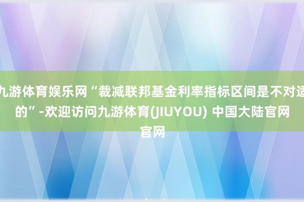 九游体育娱乐网“裁减联邦基金利率指标区间是不对适的”-欢迎访问九游体育(JIUYOU) 中国大陆官网