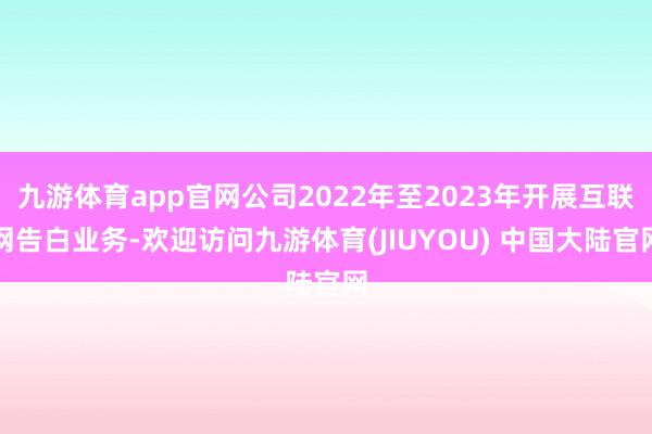九游体育app官网公司2022年至2023年开展互联网告白业务-欢迎访问九游体育(JIUYOU) 中国大陆官网