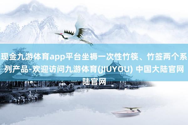 现金九游体育app平台坐褥一次性竹筷、竹签两个系列产品-欢迎访问九游体育(JIUYOU) 中国大陆官网