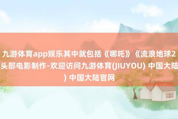 九游体育app娱乐其中就包括《哪吒》《流浪地球2》等头部电影制作-欢迎访问九游体育(JIUYOU) 中国大陆官网