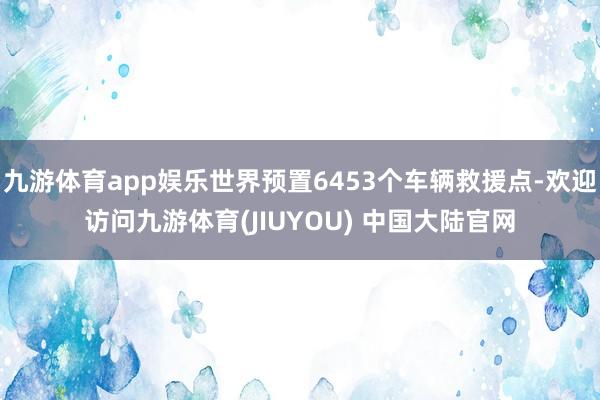 九游体育app娱乐世界预置6453个车辆救援点-欢迎访问九游体育(JIUYOU) 中国大陆官网