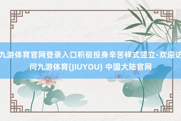 九游体育官网登录入口积极投身辛苦样式竖立-欢迎访问九游体育(JIUYOU) 中国大陆官网