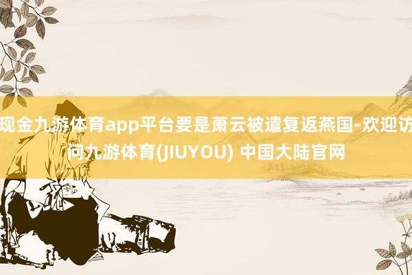现金九游体育app平台要是萧云被遣复返燕国-欢迎访问九游体育(JIUYOU) 中国大陆官网