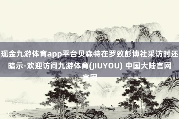 现金九游体育app平台贝森特在罗致彭博社采访时还暗示-欢迎访问九游体育(JIUYOU) 中国大陆官网