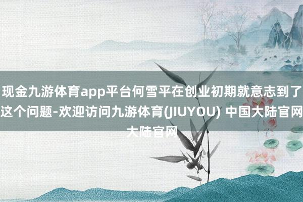 现金九游体育app平台何雪平在创业初期就意志到了这个问题-欢迎访问九游体育(JIUYOU) 中国大陆官网