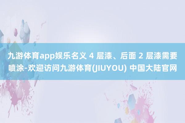 九游体育app娱乐名义 4 层漆、后面 2 层漆需要喷涂-欢迎访问九游体育(JIUYOU) 中国大陆官网