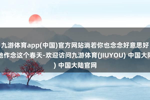 九游体育app(中国)官方网站淌若你也念念好意思好意思地作念这个春天-欢迎访问九游体育(JIUYOU) 中国大陆官网
