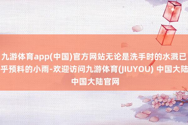 九游体育app(中国)官方网站无论是洗手时的水溅已经出乎预料的小雨-欢迎访问九游体育(JIUYOU) 中国大陆官网