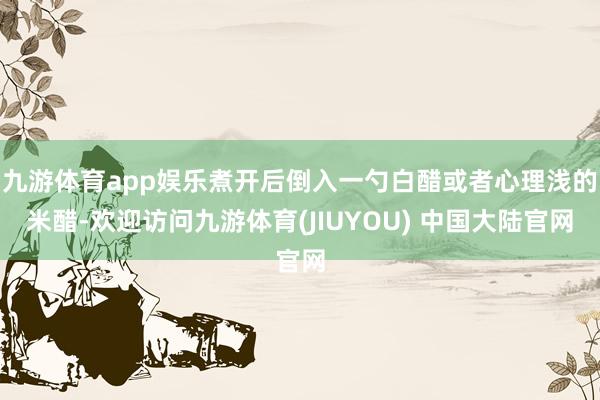 九游体育app娱乐煮开后倒入一勺白醋或者心理浅的米醋-欢迎访问九游体育(JIUYOU) 中国大陆官网