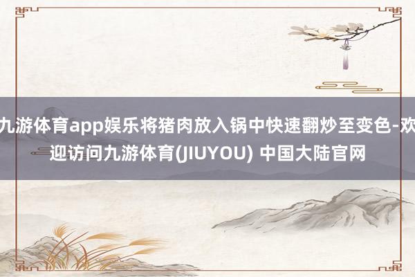 九游体育app娱乐将猪肉放入锅中快速翻炒至变色-欢迎访问九游体育(JIUYOU) 中国大陆官网