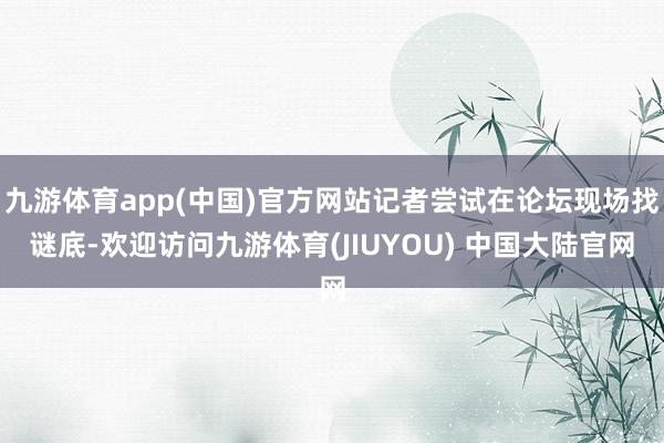 九游体育app(中国)官方网站记者尝试在论坛现场找谜底-欢迎访问九游体育(JIUYOU) 中国大陆官网