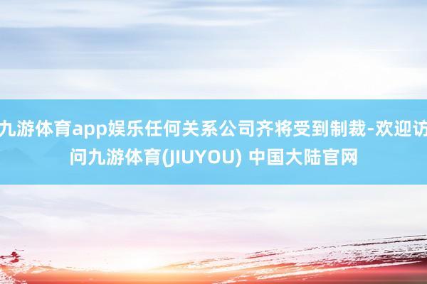 九游体育app娱乐任何关系公司齐将受到制裁-欢迎访问九游体育(JIUYOU) 中国大陆官网