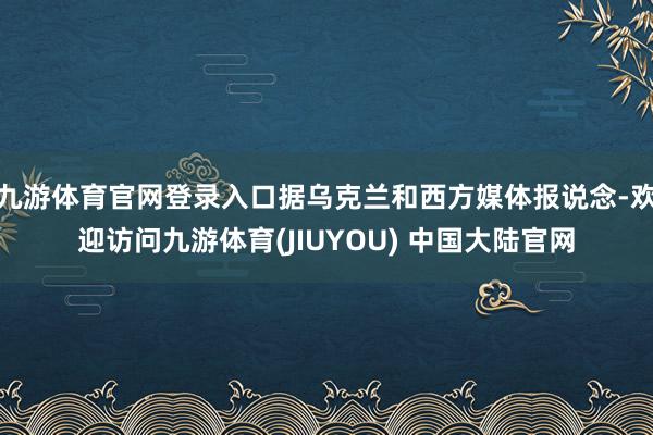 九游体育官网登录入口据乌克兰和西方媒体报说念-欢迎访问九游体育(JIUYOU) 中国大陆官网