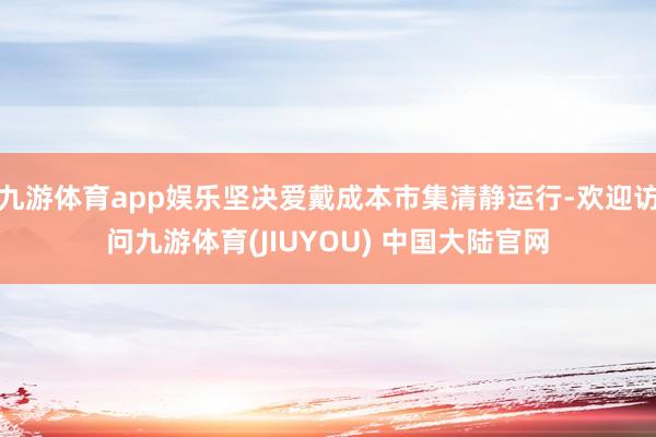 九游体育app娱乐坚决爱戴成本市集清静运行-欢迎访问九游体育(JIUYOU) 中国大陆官网
