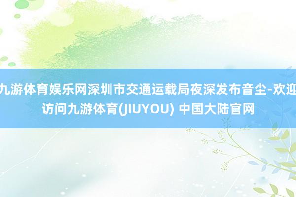 九游体育娱乐网深圳市交通运载局夜深发布音尘-欢迎访问九游体育(JIUYOU) 中国大陆官网