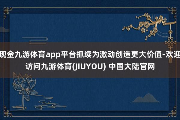 现金九游体育app平台抓续为激动创造更大价值-欢迎访问九游体育(JIUYOU) 中国大陆官网