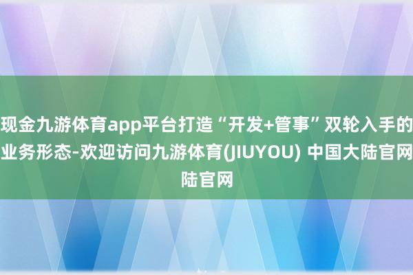 现金九游体育app平台打造“开发+管事”双轮入手的业务形态-欢迎访问九游体育(JIUYOU) 中国大陆官网