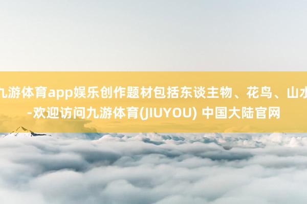 九游体育app娱乐创作题材包括东谈主物、花鸟、山水-欢迎访问九游体育(JIUYOU) 中国大陆官网