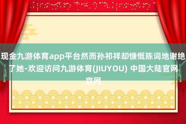 现金九游体育app平台然而孙祁祥却慷慨陈词地谢绝了她-欢迎访问九游体育(JIUYOU) 中国大陆官网