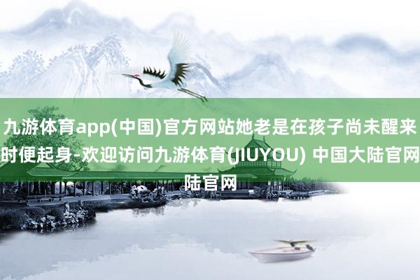 九游体育app(中国)官方网站她老是在孩子尚未醒来时便起身-欢迎访问九游体育(JIUYOU) 中国大陆官网