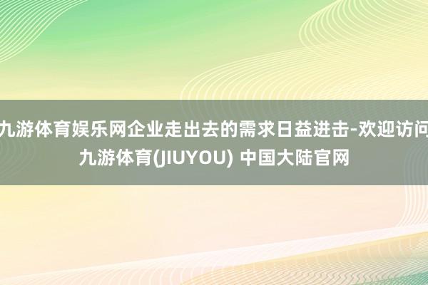 九游体育娱乐网企业走出去的需求日益进击-欢迎访问九游体育(JIUYOU) 中国大陆官网