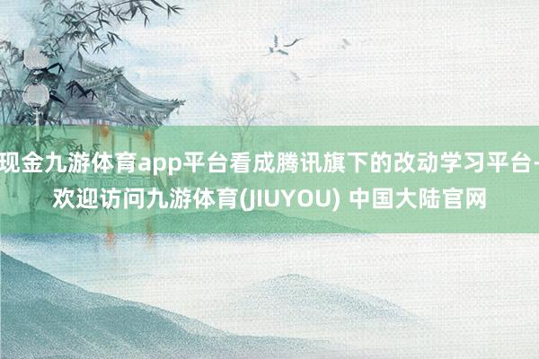 现金九游体育app平台看成腾讯旗下的改动学习平台-欢迎访问九游体育(JIUYOU) 中国大陆官网