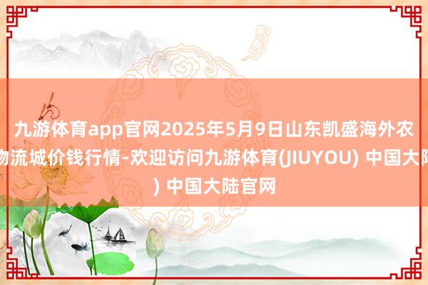 九游体育app官网2025年5月9日山东凯盛海外农居品物流城价钱行情-欢迎访问九游体育(JIUYOU) 中国大陆官网