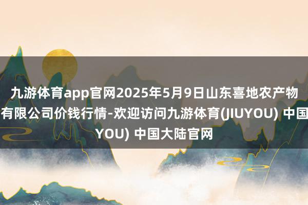 九游体育app官网2025年5月9日山东喜地农产物市集科罚有限公司价钱行情-欢迎访问九游体育(JIUYOU) 中国大陆官网