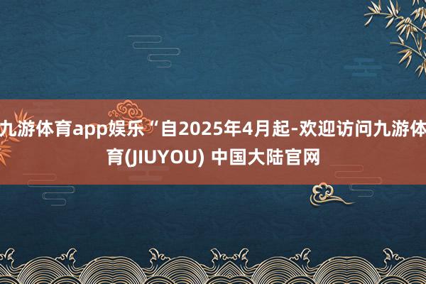九游体育app娱乐“自2025年4月起-欢迎访问九游体育(JIUYOU) 中国大陆官网