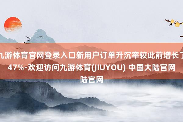 九游体育官网登录入口新用户订单升沉率较此前增长了47%-欢迎访问九游体育(JIUYOU) 中国大陆官网