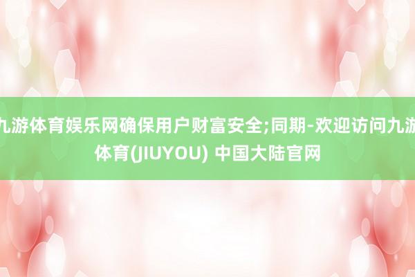 九游体育娱乐网确保用户财富安全;同期-欢迎访问九游体育(JIUYOU) 中国大陆官网