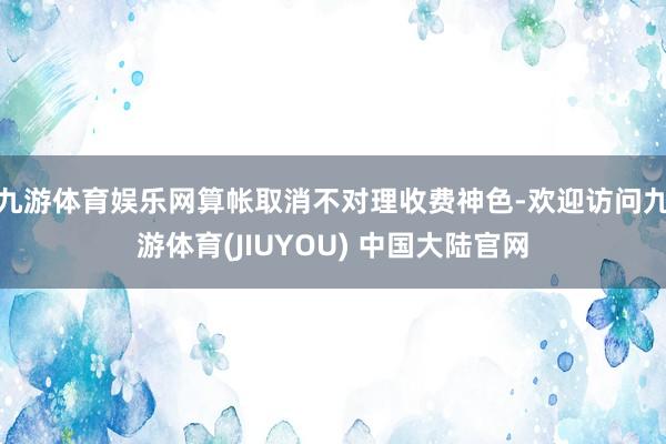 九游体育娱乐网算帐取消不对理收费神色-欢迎访问九游体育(JIUYOU) 中国大陆官网