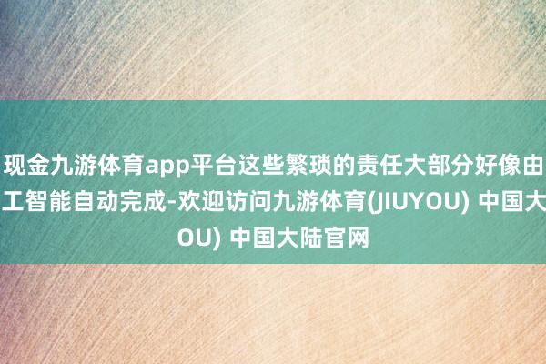 现金九游体育app平台这些繁琐的责任大部分好像由东谈主工智能自动完成-欢迎访问九游体育(JIUYOU) 中国大陆官网