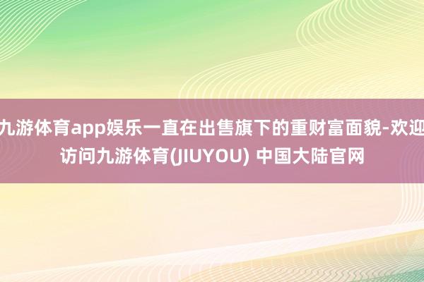 九游体育app娱乐一直在出售旗下的重财富面貌-欢迎访问九游体育(JIUYOU) 中国大陆官网