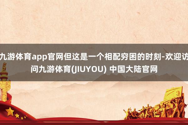 九游体育app官网但这是一个相配穷困的时刻-欢迎访问九游体育(JIUYOU) 中国大陆官网