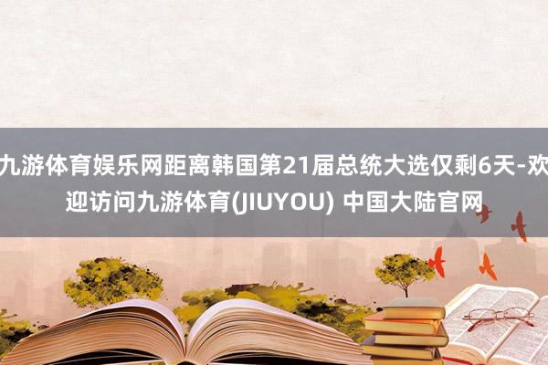 九游体育娱乐网距离韩国第21届总统大选仅剩6天-欢迎访问九游体育(JIUYOU) 中国大陆官网