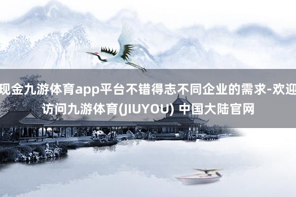 现金九游体育app平台不错得志不同企业的需求-欢迎访问九游体育(JIUYOU) 中国大陆官网