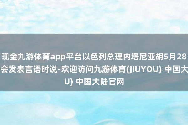 现金九游体育app平台以色列总理内塔尼亚胡5月28日在议会发表言语时说-欢迎访问九游体育(JIUYOU) 中国大陆官网