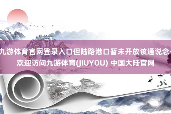 九游体育官网登录入口但陆路港口暂未开放该通说念-欢迎访问九游体育(JIUYOU) 中国大陆官网