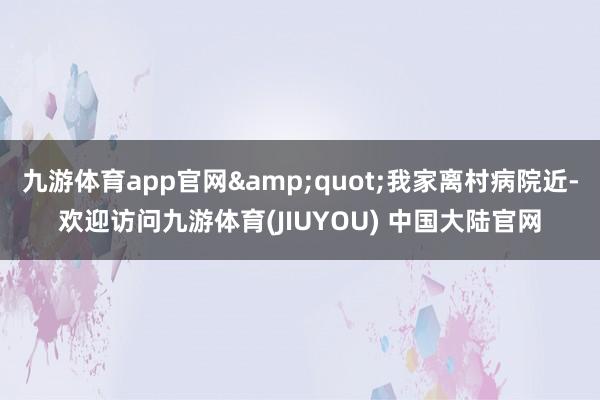 九游体育app官网&quot;我家离村病院近-欢迎访问九游体育(JIUYOU) 中国大陆官网