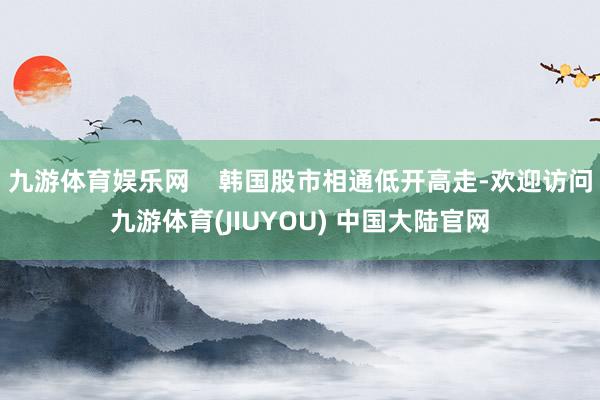 九游体育娱乐网    韩国股市相通低开高走-欢迎访问九游体育(JIUYOU) 中国大陆官网