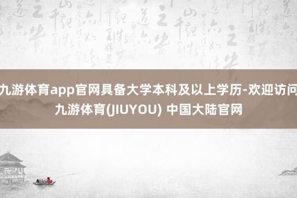 九游体育app官网具备大学本科及以上学历-欢迎访问九游体育(JIUYOU) 中国大陆官网