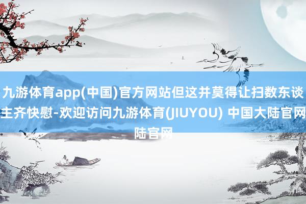 九游体育app(中国)官方网站但这并莫得让扫数东谈主齐快慰-欢迎访问九游体育(JIUYOU) 中国大陆官网
