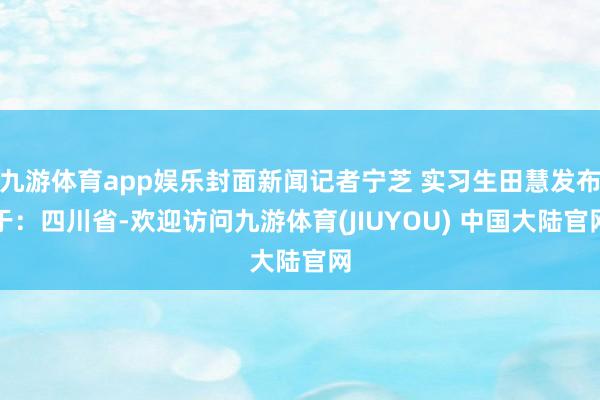 九游体育app娱乐封面新闻记者宁芝 实习生田慧发布于：四川省-欢迎访问九游体育(JIUYOU) 中国大陆官网