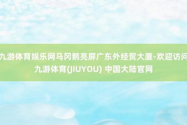 九游体育娱乐网马冈鹅亮屏广东外经贸大厦-欢迎访问九游体育(JIUYOU) 中国大陆官网