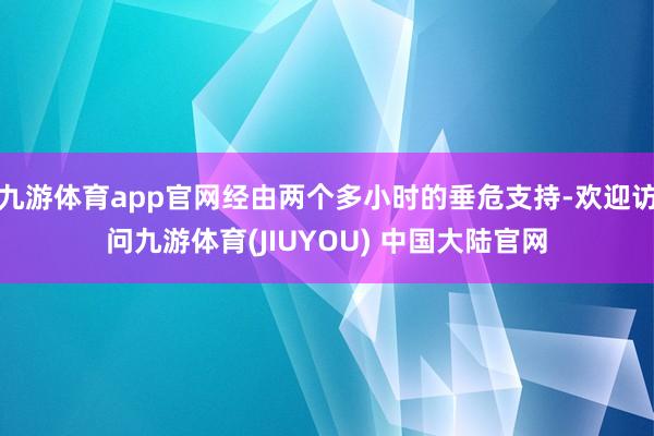 九游体育app官网经由两个多小时的垂危支持-欢迎访问九游体育(JIUYOU) 中国大陆官网