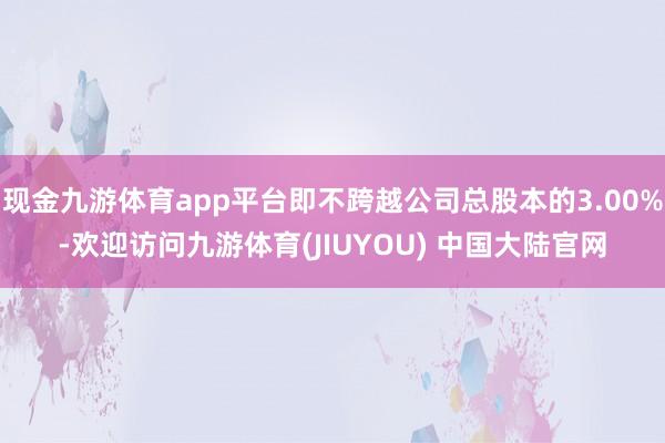 现金九游体育app平台即不跨越公司总股本的3.00%-欢迎访问九游体育(JIUYOU) 中国大陆官网