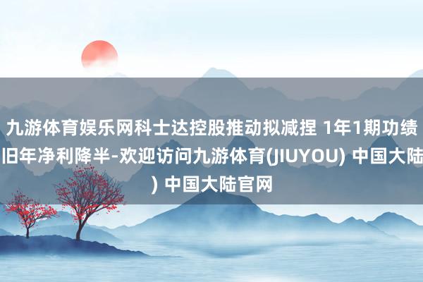 九游体育娱乐网科士达控股推动拟减捏 1年1期功绩下落旧年净利降半-欢迎访问九游体育(JIUYOU) 中国大陆官网