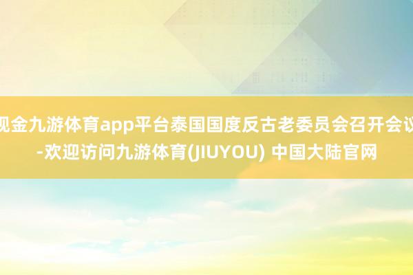 现金九游体育app平台泰国国度反古老委员会召开会议-欢迎访问九游体育(JIUYOU) 中国大陆官网