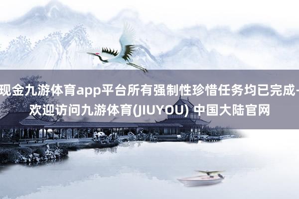 现金九游体育app平台所有强制性珍惜任务均已完成-欢迎访问九游体育(JIUYOU) 中国大陆官网